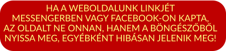 HA A WEBOLDALUNK LINKJÉT MESSENGERBEN VAGY FACEBOOK-ON KAPTA, AZ OLDALT NE ONNAN, HANEM A BÖNGÉSZŐBŐL NYISSA MEG, EGYÉBKÉNT HIBÁSAN JELENIK MEG!