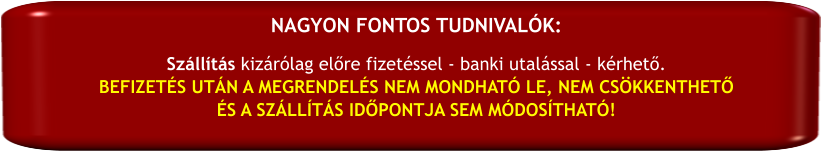 Szállítás kizárólag előre fizetéssel - banki utalással - kérhető. BEFIZETÉS UTÁN A MEGRENDELÉS NEM MONDHATÓ LE, NEM CSÖKKENTHETŐ  ÉS A SZÁLLÍTÁS IDŐPONTJA SEM MÓDOSÍTHATÓ! NAGYON FONTOS TUDNIVALÓK:
