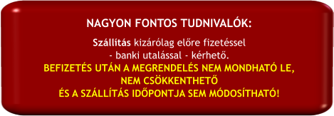 Szállítás kizárólag előre fizetéssel  - banki utalással - kérhető. BEFIZETÉS UTÁN A MEGRENDELÉS NEM MONDHATÓ LE,  NEM CSÖKKENTHETŐ  ÉS A SZÁLLÍTÁS IDŐPONTJA SEM MÓDOSÍTHATÓ! NAGYON FONTOS TUDNIVALÓK: